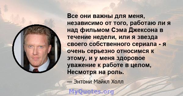 Все они важны для меня, независимо от того, работаю ли я над фильмом Сэма Джексона в течение недели, или я звезда своего собственного сериала - я очень серьезно относимся к этому, и у меня здоровое уважение к работе в