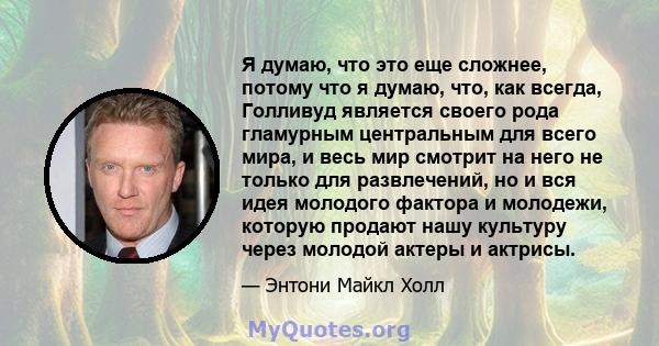 Я думаю, что это еще сложнее, потому что я думаю, что, как всегда, Голливуд является своего рода гламурным центральным для всего мира, и весь мир смотрит на него не только для развлечений, но и вся идея молодого фактора 