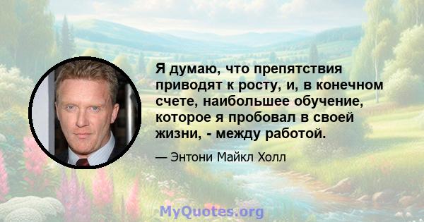 Я думаю, что препятствия приводят к росту, и, в конечном счете, наибольшее обучение, которое я пробовал в своей жизни, - между работой.