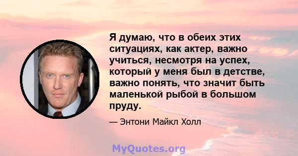 Я думаю, что в обеих этих ситуациях, как актер, важно учиться, несмотря на успех, который у меня был в детстве, важно понять, что значит быть маленькой рыбой в большом пруду.