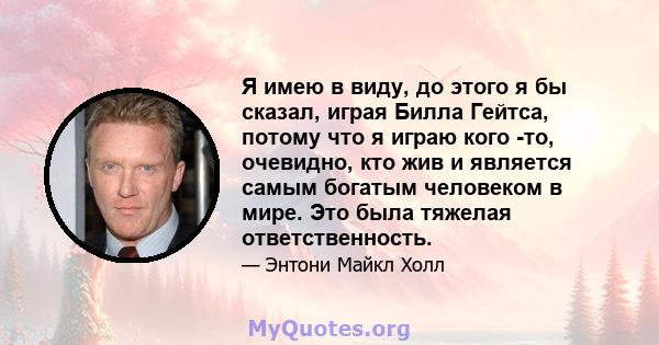 Я имею в виду, до этого я бы сказал, играя Билла Гейтса, потому что я играю кого -то, очевидно, кто жив и является самым богатым человеком в мире. Это была тяжелая ответственность.