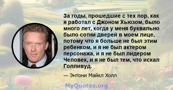 За годы, прошедшие с тех пор, как я работал с Джоном Хьюзом, было много лет, когда у меня буквально было сотни дверей в моем лице, потому что я больше не был этим ребенком, и я не был актером персонажа, и я не был