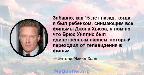 Забавно, как 15 лет назад, когда я был ребенком, снимающим все фильмы Джона Хьюза, я помню, что Брюс Уиллис был единственным парнем, который переходил от телевидения в фильм.