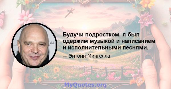 Будучи подростком, я был одержим музыкой и написанием и исполнительными песнями.