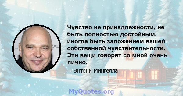 Чувство не принадлежности, не быть полностью достойным, иногда быть заложением вашей собственной чувствительности. Эти вещи говорят со мной очень лично.