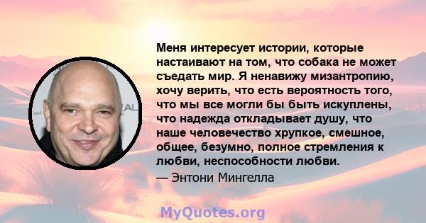 Меня интересует истории, которые настаивают на том, что собака не может съедать мир. Я ненавижу мизантропию, хочу верить, что есть вероятность того, что мы все могли бы быть искуплены, что надежда откладывает душу, что