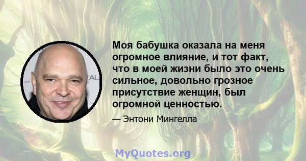 Моя бабушка оказала на меня огромное влияние, и тот факт, что в моей жизни было это очень сильное, довольно грозное присутствие женщин, был огромной ценностью.