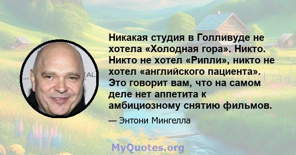 Никакая студия в Голливуде не хотела «Холодная гора». Никто. Никто не хотел «Рипли», никто не хотел «английского пациента». Это говорит вам, что на самом деле нет аппетита к амбициозному снятию фильмов.