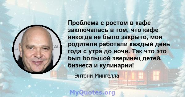 Проблема с ростом в кафе заключалась в том, что кафе никогда не было закрыто, мои родители работали каждый день года с утра до ночи. Так что это был большой зверинец детей, бизнеса и кулинарии!