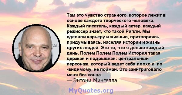 Там это чувство странного, которое лежит в основе каждого творческого человека. Каждый писатель, каждый актер, каждый режиссер знает, кто такой Рипли. Мы сделали карьеру и жизнью, притворяясь, придумываясь, населяя