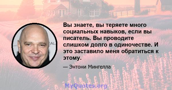 Вы знаете, вы теряете много социальных навыков, если вы писатель. Вы проводите слишком долго в одиночестве. И это заставило меня обратиться к этому.