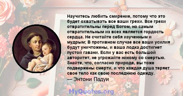 Научитесь любить смирение, потому что это будет охватывать все ваши грехи. Все грехи отвратительны перед Богом, но самым отвратительным из всех является гордость сердца. Не считайте себя изученным и мудрым; В противном