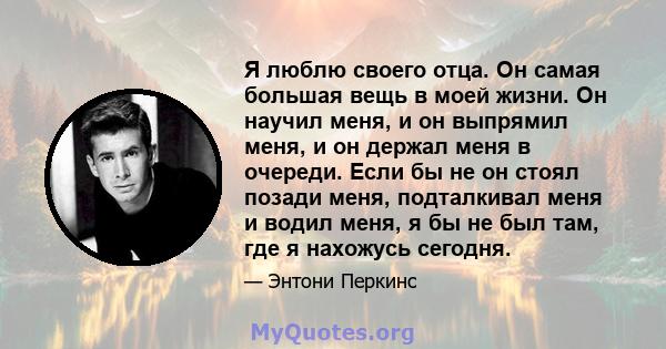 Я люблю своего отца. Он самая большая вещь в моей жизни. Он научил меня, и он выпрямил меня, и он держал меня в очереди. Если бы не он стоял позади меня, подталкивал меня и водил меня, я бы не был там, где я нахожусь