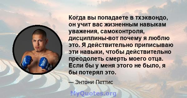 Когда вы попадаете в тхэквондо, он учит вас жизненным навыкам уважения, самоконтроля, дисциплины-вот почему я люблю это. Я действительно приписываю эти навыки, чтобы действительно преодолеть смерть моего отца. Если бы у 