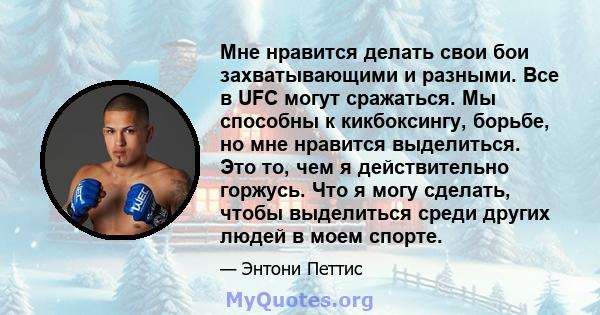 Мне нравится делать свои бои захватывающими и разными. Все в UFC могут сражаться. Мы способны к кикбоксингу, борьбе, но мне нравится выделиться. Это то, чем я действительно горжусь. Что я могу сделать, чтобы выделиться