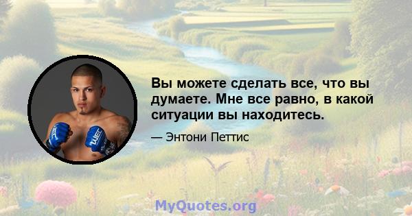 Вы можете сделать все, что вы думаете. Мне все равно, в какой ситуации вы находитесь.