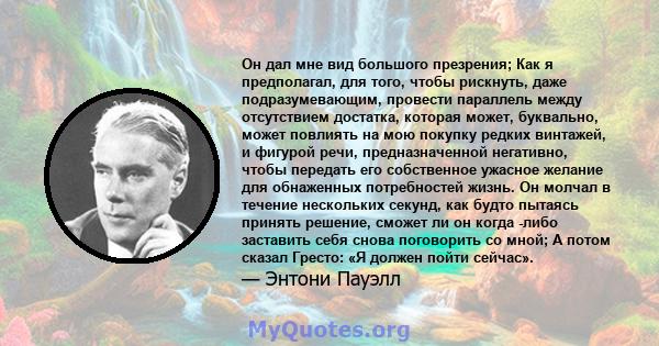 Он дал мне вид большого презрения; Как я предполагал, для того, чтобы рискнуть, даже подразумевающим, провести параллель между отсутствием достатка, которая может, буквально, может повлиять на мою покупку редких