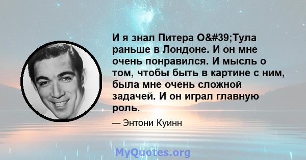 И я знал Питера О'Тула раньше в Лондоне. И он мне очень понравился. И мысль о том, чтобы быть в картине с ним, была мне очень сложной задачей. И он играл главную роль.