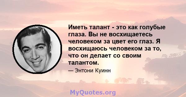 Иметь талант - это как голубые глаза. Вы не восхищаетесь человеком за цвет его глаз. Я восхищаюсь человеком за то, что он делает со своим талантом.