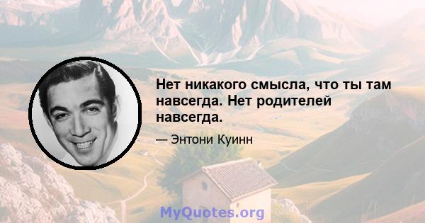 Нет никакого смысла, что ты там навсегда. Нет родителей навсегда.