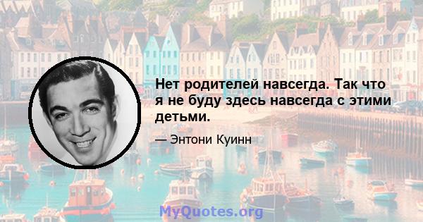 Нет родителей навсегда. Так что я не буду здесь навсегда с этими детьми.