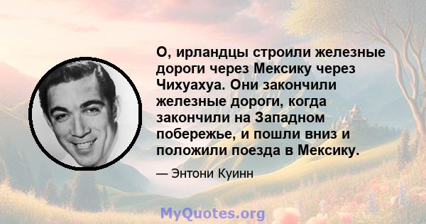 О, ирландцы строили железные дороги через Мексику через Чихуахуа. Они закончили железные дороги, когда закончили на Западном побережье, и пошли вниз и положили поезда в Мексику.