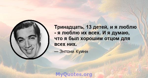 Тринадцать, 13 детей, и я люблю - я люблю их всех. И я думаю, что я был хорошим отцом для всех них.