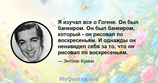 Я изучал все о Гогене. Он был банкиром. Он был банкиром, который - он рисовал по воскресеньям. И однажды он ненавидел себя за то, что он рисовал по воскресеньям.