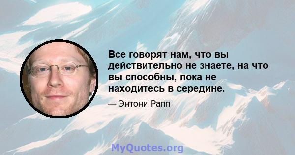 Все говорят нам, что вы действительно не знаете, на что вы способны, пока не находитесь в середине.