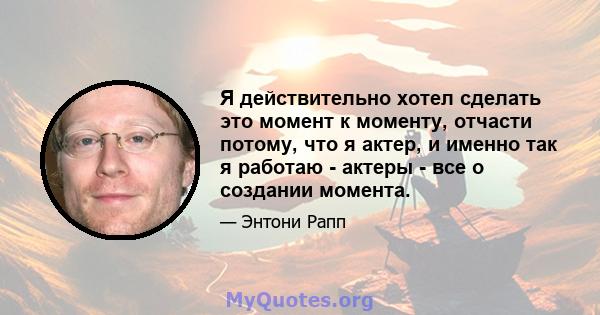 Я действительно хотел сделать это момент к моменту, отчасти потому, что я актер, и именно так я работаю - актеры - все о создании момента.