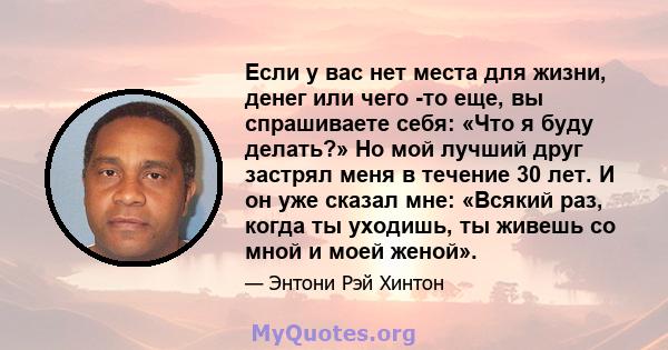 Если у вас нет места для жизни, денег или чего -то еще, вы спрашиваете себя: «Что я буду делать?» Но мой лучший друг застрял меня в течение 30 лет. И он уже сказал мне: «Всякий раз, когда ты уходишь, ты живешь со мной и 