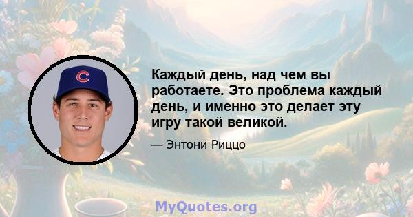 Каждый день, над чем вы работаете. Это проблема каждый день, и именно это делает эту игру такой великой.