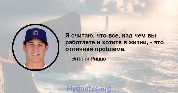 Я считаю, что все, над чем вы работаете и хотите в жизни, - это отличная проблема.