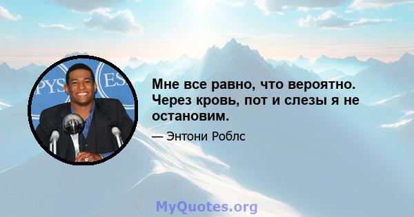 Мне все равно, что вероятно. Через кровь, пот и слезы я не остановим.