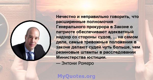 Нечестно и неправильно говорить, что расширенные полномочия Генерального прокурора в Законе о патриоте обеспечивают адекватный надзор со стороны судов, ... на самом деле, самые тревожные положения в законе делают судей