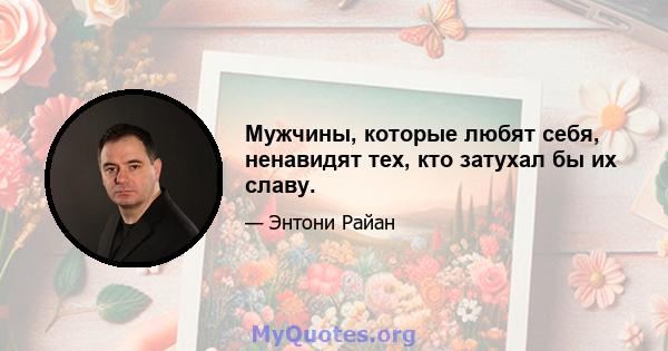 Мужчины, которые любят себя, ненавидят тех, кто затухал бы их славу.