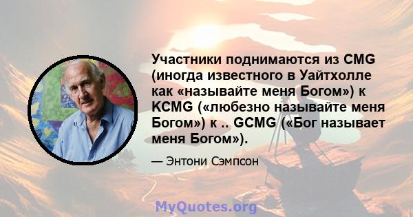 Участники поднимаются из CMG (иногда известного в Уайтхолле как «называйте меня Богом») к KCMG («любезно называйте меня Богом») к .. GCMG («Бог называет меня Богом»).