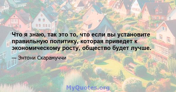 Что я знаю, так это то, что если вы установите правильную политику, которая приведет к экономическому росту, общество будет лучше.