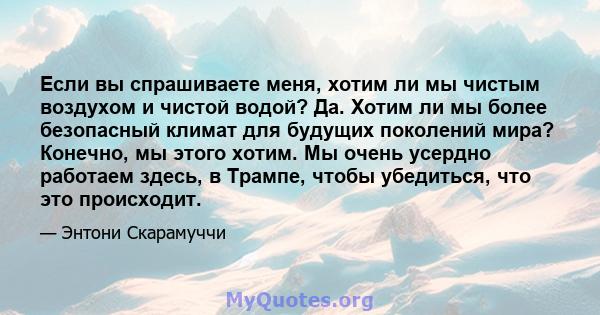 Если вы спрашиваете меня, хотим ли мы чистым воздухом и чистой водой? Да. Хотим ли мы более безопасный климат для будущих поколений мира? Конечно, мы этого хотим. Мы очень усердно работаем здесь, в Трампе, чтобы