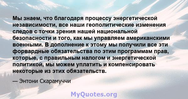 Мы знаем, что благодаря процессу энергетической независимости, все наши геополитические изменения следов с точки зрения нашей национальной безопасности и того, как мы управляем американскими военными. В дополнение к