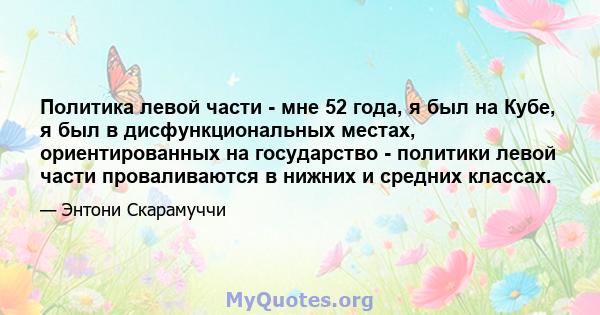 Политика левой части - мне 52 года, я был на Кубе, я был в дисфункциональных местах, ориентированных на государство - политики левой части проваливаются в нижних и средних классах.