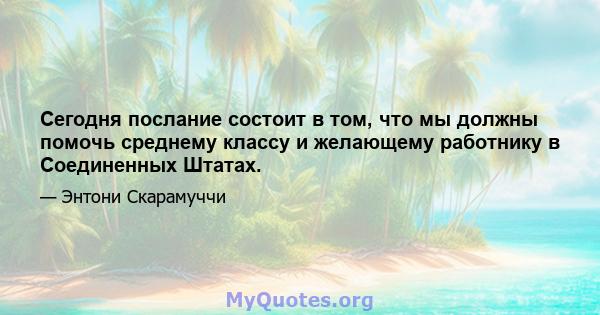 Сегодня послание состоит в том, что мы должны помочь среднему классу и желающему работнику в Соединенных Штатах.