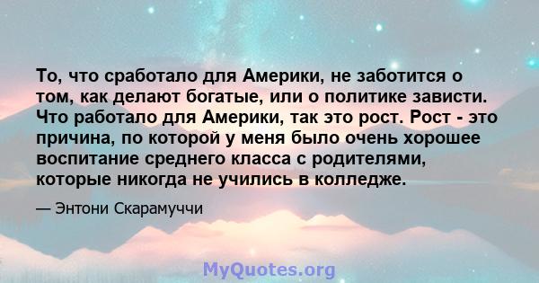 То, что сработало для Америки, не заботится о том, как делают богатые, или о политике зависти. Что работало для Америки, так это рост. Рост - это причина, по которой у меня было очень хорошее воспитание среднего класса