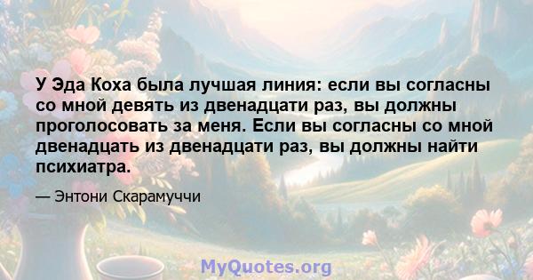 У Эда Коха была лучшая линия: если вы согласны со мной девять из двенадцати раз, вы должны проголосовать за меня. Если вы согласны со мной двенадцать из двенадцати раз, вы должны найти психиатра.