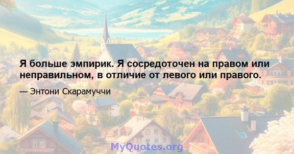 Я больше эмпирик. Я сосредоточен на правом или неправильном, в отличие от левого или правого.