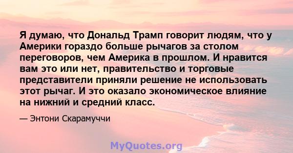 Я думаю, что Дональд Трамп говорит людям, что у Америки гораздо больше рычагов за столом переговоров, чем Америка в прошлом. И нравится вам это или нет, правительство и торговые представители приняли решение не