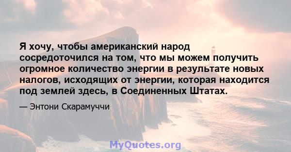 Я хочу, чтобы американский народ сосредоточился на том, что мы можем получить огромное количество энергии в результате новых налогов, исходящих от энергии, которая находится под землей здесь, в Соединенных Штатах.