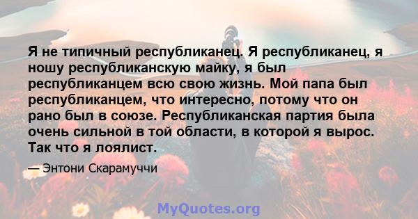 Я не типичный республиканец. Я республиканец, я ношу республиканскую майку, я был республиканцем всю свою жизнь. Мой папа был республиканцем, что интересно, потому что он рано был в союзе. Республиканская партия была