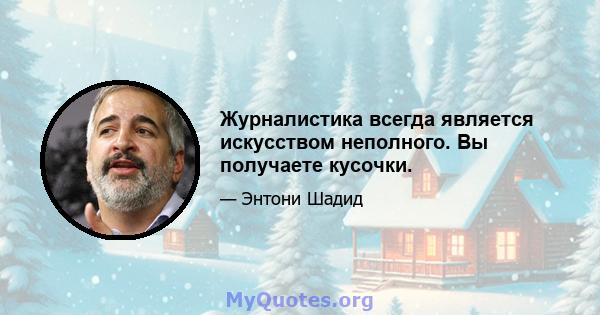 Журналистика всегда является искусством неполного. Вы получаете кусочки.