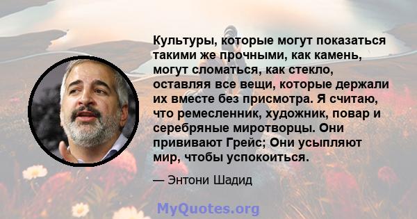 Культуры, которые могут показаться такими же прочными, как камень, могут сломаться, как стекло, оставляя все вещи, которые держали их вместе без присмотра. Я считаю, что ремесленник, художник, повар и серебряные